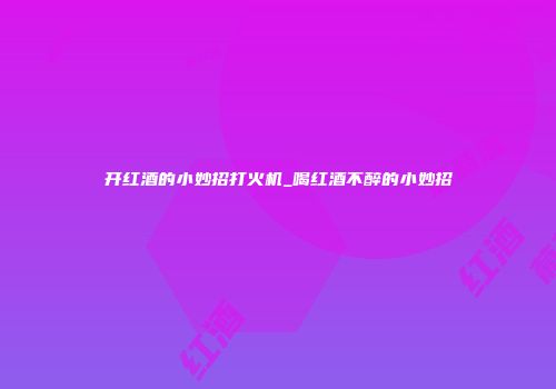 开红酒的小妙招打火机_喝红酒不醉的小妙招