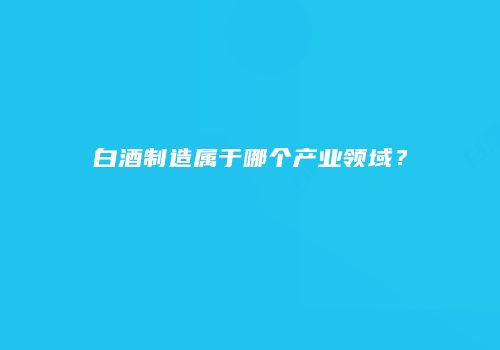 白酒制造属于哪个产业领域？