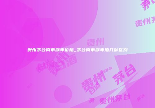 贵州茅台丙申猴年价格_茅台丙申猴年酒几种区别