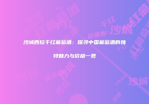 沙城西拉干红葡萄酒：探寻中国葡萄酒的独特魅力与价格一览