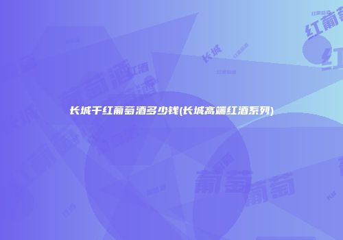 长城千红葡萄酒多少钱(长城高端红酒系列)