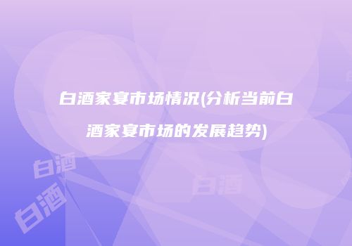 白酒家宴市场情况(分析当前白酒家宴市场的发展趋势)