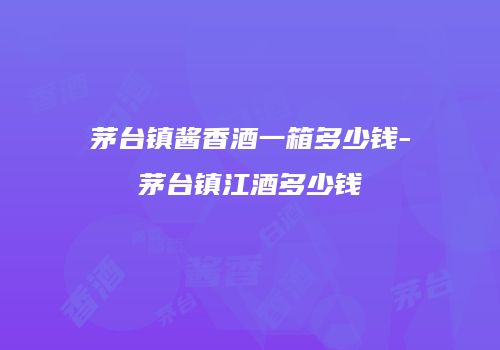 茅台镇酱香酒一箱多少钱-茅台镇江酒多少钱