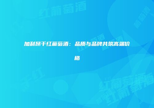 加利昂干红葡萄酒：品质与品牌共筑高端价格