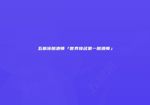 五粮液酿酒师「世界排名第一酿酒师」