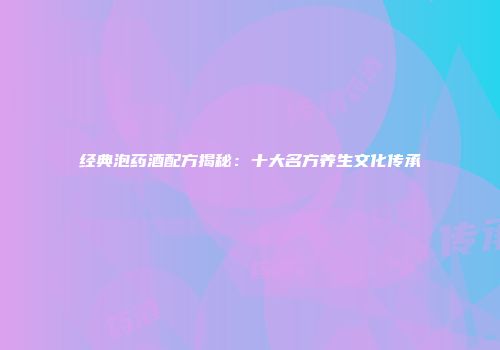经典泡药酒配方揭秘：十大名方养生文化传承
