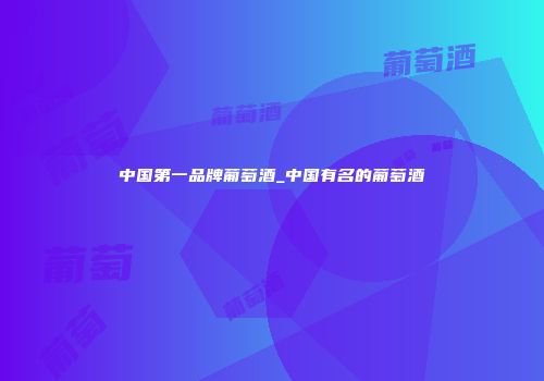 中国第一品牌葡萄酒_中国有名的葡萄酒
