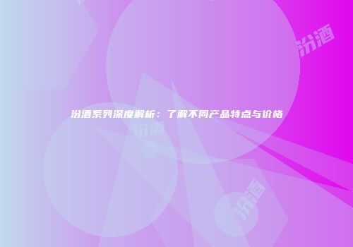 汾酒系列深度解析：了解不同产品特点与价格