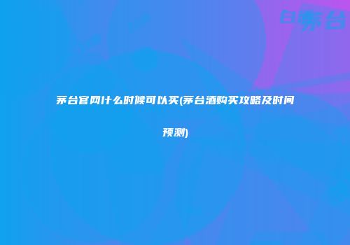 茅台官网什么时候可以买(茅台酒购买攻略及时间预测)