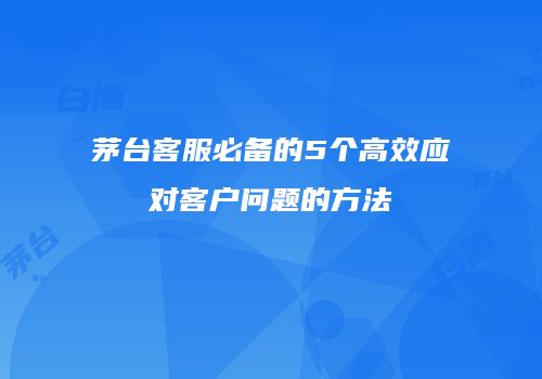 茅台客服必备的5个高效应对客户问题的方法