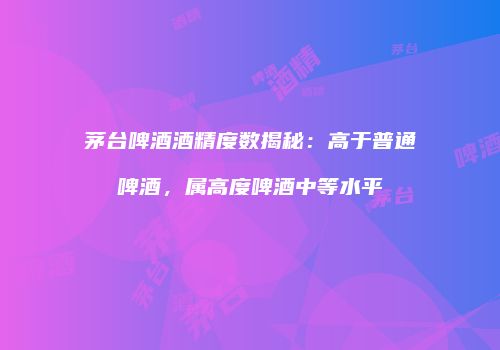 茅台啤酒酒精度数揭秘：高于普通啤酒，属高度啤酒中等水平