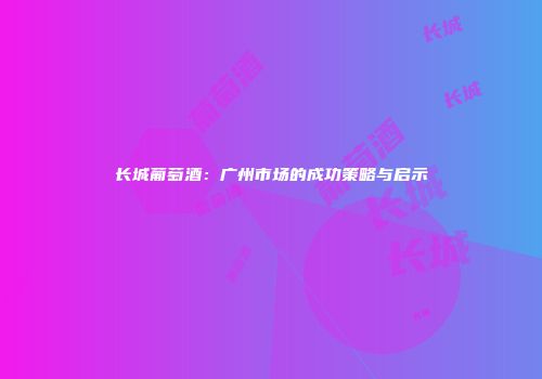 长城葡萄酒：广州市场的成功策略与启示