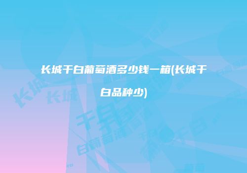 长城干白葡萄酒多少钱一箱(长城干白品种少)