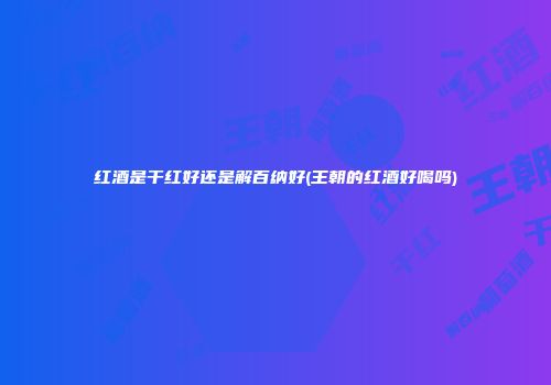 红酒是干红好还是解百纳好(王朝的红酒好喝吗)
