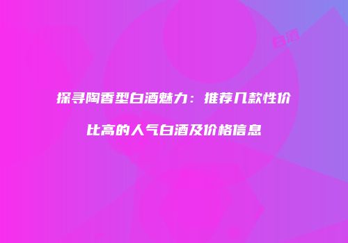 探寻陶香型白酒魅力：推荐几款性价比高的人气白酒及价格信息