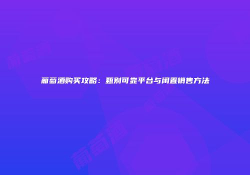 葡萄酒购买攻略：甄别可靠平台与闲置销售方法