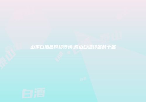 山东白酒品牌排行榜,泰山白酒排名前十名