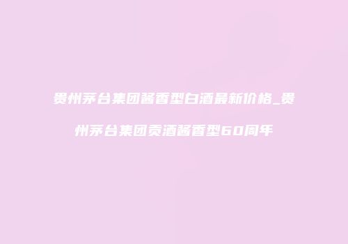 贵州茅台集团酱香型白酒最新价格_贵州茅台集团贡酒酱香型60周年
