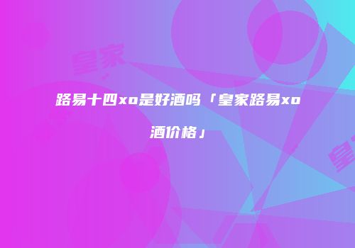 路易十四xo是好酒吗「皇家路易xo酒价格」