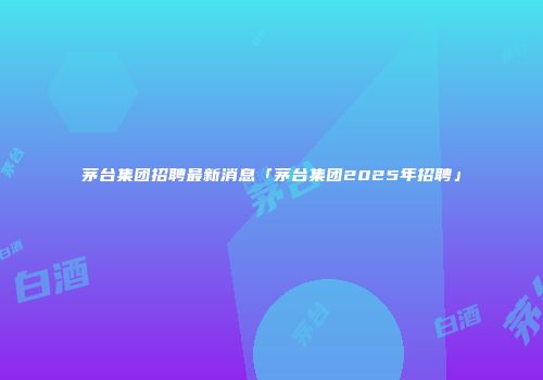 茅台集团招聘最新消息「茅台集团2025年招聘」