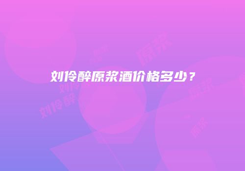 刘伶醉原浆酒价格多少？