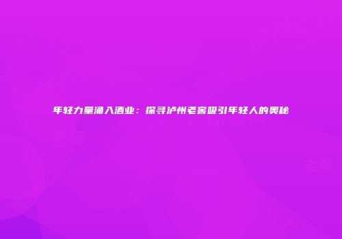 年轻力量涌入酒业：探寻泸州老窖吸引年轻人的奥秘