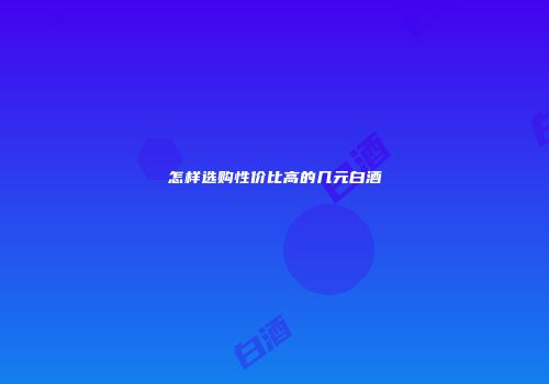 怎样选购性价比高的几元白酒