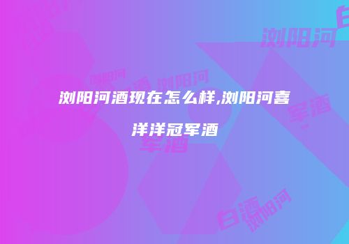 浏阳河酒现在怎么样,浏阳河喜洋洋冠军酒