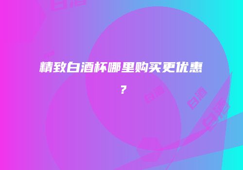 精致白酒杯哪里购买更优惠？