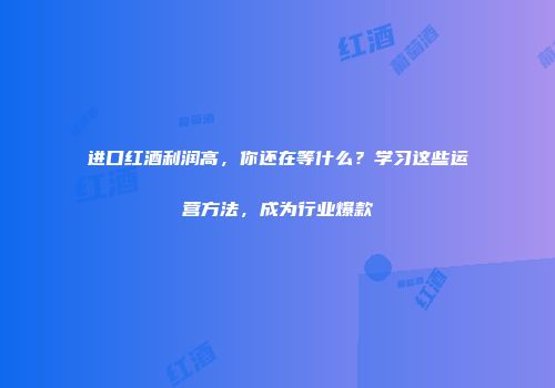 进口红酒利润高，你还在等什么？学习这些运营方法，成为行业爆款