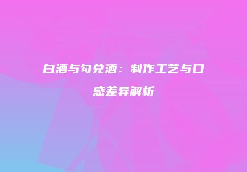 白酒与勾兑酒：制作工艺与口感差异解析