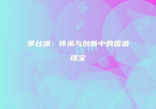 茅台酒：传承与创新中的国酒瑰宝